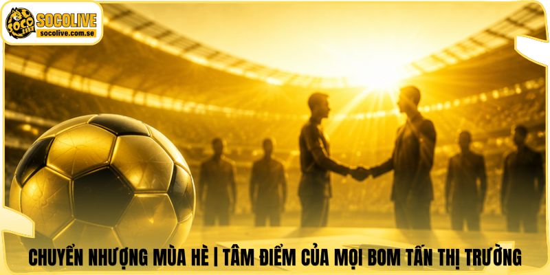 Chuyển Nhượng Mùa Hè | Tâm Điểm Của Mọi Bom Tấn Thị Trường 4 Chuyển Nhượng Mùa Hè | Tâm Điểm Của Mọi Bom Tấn Thị Trường